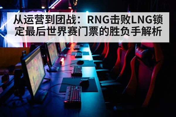 从运营到团战:RNG击败LNG锁定最后世界赛门票的胜负手解析