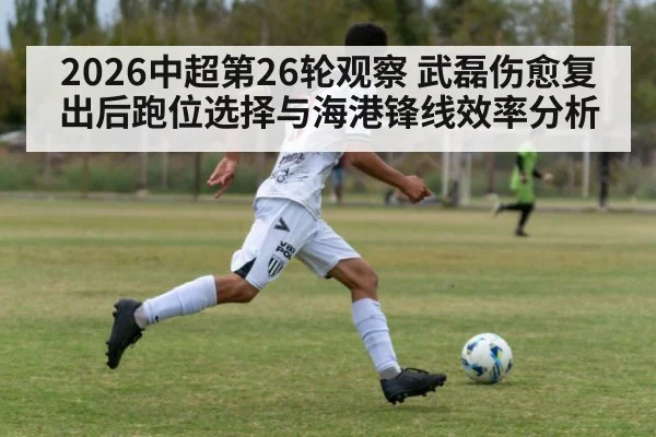 2026中超第26轮观察 武磊伤愈复出后跑位选择与海港锋线效率分析